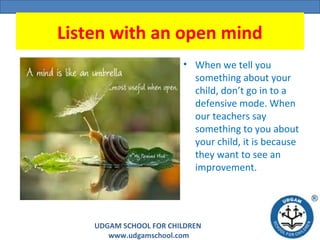 UDGAM SCHOOL FOR CHILDREN
www.udgamschool.com
Listen with an open mind
• When we tell you
something about your
child, don’t go in to a
defensive mode. When
our teachers say
something to you about
your child, it is because
they want to see an
improvement.
 