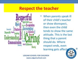 UDGAM SCHOOL FOR CHILDREN
www.udgamschool.com
Respect the teacher
• When parents speak ill
of their child’s teacher
or show disrespect,
then even the child
tends to show the same
attitude. This is the last
thing that a parent
should do. Where
respect ends, even
learning gets affected.
 