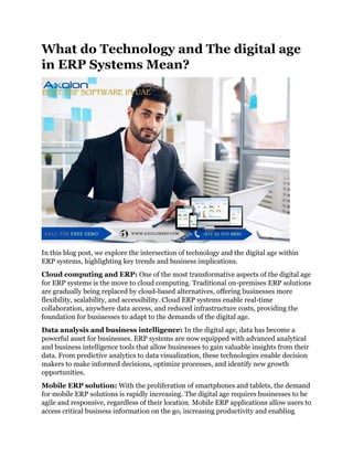 What do Technology and The digital age
in ERP Systems Mean?
In this blog post, we explore the intersection of technology and the digital age within
ERP systems, highlighting key trends and business implications.
Cloud computing and ERP: One of the most transformative aspects of the digital age
for ERP systems is the move to cloud computing. Traditional on-premises ERP solutions
are gradually being replaced by cloud-based alternatives, offering businesses more
flexibility, scalability, and accessibility. Cloud ERP systems enable real-time
collaboration, anywhere data access, and reduced infrastructure costs, providing the
foundation for businesses to adapt to the demands of the digital age.
Data analysis and business intelligence: In the digital age, data has become a
powerful asset for businesses. ERP systems are now equipped with advanced analytical
and business intelligence tools that allow businesses to gain valuable insights from their
data. From predictive analytics to data visualization, these technologies enable decision
makers to make informed decisions, optimize processes, and identify new growth
opportunities.
Mobile ERP solution: With the proliferation of smartphones and tablets, the demand
for mobile ERP solutions is rapidly increasing. The digital age requires businesses to be
agile and responsive, regardless of their location. Mobile ERP applications allow users to
access critical business information on the go, increasing productivity and enabling
 