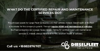 WHAT DO THE CERTIFIED REPAIR AND MAINTENANCE
SERVICES DO?
Call us: +18882876707
The principal assets for Large Fleet Companies are their vehicles indeed. Good health of the fleet
is inevitable for the company’s growth. Through regular repair and maintenance of vehicles,
the Fleet companies can escape heavy losses. Opting for certified repair and maintenance
services is, indeed, always beneficial for the excellent health of vehicles.
 