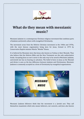 What do they mean with messianic
music?
Messianic Judaism is a contemporary Christian religious movement that combines parts
of Judaism and Jewish culture with evangelical Christianity.
The movement arose from the Hebrew Christian movement in the 1960s and 1970s,
with the most famous organization being Jews for Jesus, formed in 1973 by
Conservative Baptist minister Martin "Moishe" Rosen.
It is believed by Messianic Jews that Jesus also known as Yeshua is their Messiah. They
also believe that the Hebrew Bible and the New Testament are the only authoritative
books. Accepting Jesus as one's savior is the only way to be saved in Messianic Judaism,
and Jewish law has no bearing on salvation. The belief of Jews in Jesus as the Messiah
and divine is seen as the key difference between Judaism and Christianism. Messianic
Judaism is commonly accepted as a form of Christianity by evangelical organizations.
Messianic Judaism followers think that the movement is a Jewish sect. They call
themselves maaminim which also means believers, not converts, and Jews also known
 
