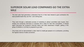 SUPERIOR SOLAR LEAD COMPANIES GO THE EXTRA
MILE
• The best solar lead generators understand that it’s in their best interest to give contractors the
best possible leads they can find - and nothing less.
• They work through a dedicated process of marketing to attract committed solar buyers, then
employ live screening interviews to evaluate who’s ready for their first consultation. A trained
agent discusses the prospect’s financial status and solar awareness in-depth, getting a firm
grasp of whether or not they’re prepared to go solar.
• Only those who’ve demonstrated a clear intent to install get passed on to contractors, providing
the highest chance of sales conversion.
 