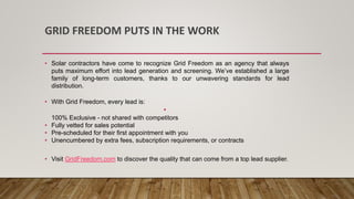 GRID FREEDOM PUTS IN THE WORK
• Solar contractors have come to recognize Grid Freedom as an agency that always
puts maximum effort into lead generation and screening. We’ve established a large
family of long-term customers, thanks to our unwavering standards for lead
distribution.
• With Grid Freedom, every lead is:
•
100% Exclusive - not shared with competitors
• Fully vetted for sales potential
• Pre-scheduled for their first appointment with you
• Unencumbered by extra fees, subscription requirements, or contracts
• Visit GridFreedom.com to discover the quality that can come from a top lead supplier.
 