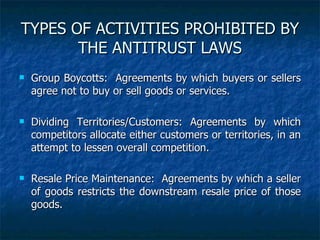 TYPES OF ACTIVITIES PROHIBITED BY THE ANTITRUST LAWS Group Boycotts:  Agreements by which buyers or sellers agree not to buy or sell goods or services. Dividing Territories/Customers: Agreements by which competitors allocate either customers or territories, in an attempt to lessen overall competition.  Resale Price Maintenance:  Agreements by which a seller of goods restricts the downstream resale price of those goods. 