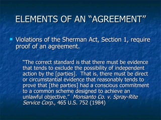 ELEMENTS OF AN “AGREEMENT” Violations of the Sherman Act, Section 1, require proof of an agreement. “ The correct standard is that there must be evidence that tends to exclude the possibility of independent action by the [parties].  That is, there must be direct or circumstantial evidence that reasonably tends to prove that [the parties] had a conscious commitment to a common scheme designed to achieve an unlawful objective.”  Monsanto Co. v. Spray-Rite Service Corp. , 465 U.S. 752 (1984) 