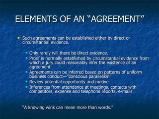 ELEMENTS OF AN “AGREEMENT” Such agreements can be established either by direct or circumstantial evidence. Only rarely will there be direct evidence. Proof is normally established by circumstantial evidence from which a jury could reasonably infer the existence of an agreement. Agreements can be inferred based on patterns of uniform business conduct—”conscious parallelism” Review potential opportunity and motive Inferences from attendance at meetings, contacts with competitors, expense and telephone reports, e-mails “ A knowing wink can mean more than words.”  