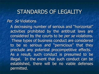 STANDARDS OF LEGALITY Per  Se  Violations A decreasing number of serious and “horizontal” activities prohibited by the antitrust laws are considered by the courts to be  per se  violations.  These types of business conduct are considered to be so serious and “pernicious” that they preclude any potential procompetitive effects.  As a result, such conduct is presumed to be illegal.  In the event that such conduct can be   established, there will be no viable defenses permitted. 