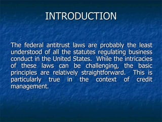 INTRODUCTION The federal antitrust laws are probably the least understood of all the statutes regulating business conduct in the United States.  While the intricacies of these laws can be challenging, the basic principles are relatively straightforward.  This is particularly true in the context of credit management . 