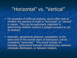 “ Horizontal” vs. “Vertical” For purposes of antitrust analysis, courts often look at whether the restraint of trade is “horizontal” or “vertical” in nature.  This can be particularly important in determining whether conduct is judged pursuant to  per se  analysis. Generally, agreements between competitors, at the same level in the overall chain of distribution, will be considered “horizontal.”  This would include, for example, agreements between manufacturers, between wholesale distributors, or between retailers. 