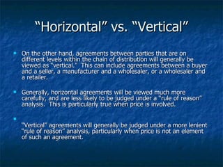 “ Horizontal” vs. “Vertical” On the other hand, agreements between parties that are on different levels within the chain of distribution will generally be viewed as “vertical.”  This can include agreements between a buyer and a seller, a manufacturer and a wholesaler, or a wholesaler and a retailer. Generally, horizontal agreements will be viewed much more carefully, and are less likely to be judged under a “rule of reason” analysis.  This is particularly true when price is involved. “ Vertical” agreements will generally be judged under a more lenient “rule of reason” analysis, particularly when price is not an element of such an agreement. 