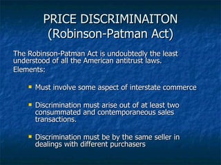 PRICE DISCRIMINAITON (Robinson-Patman Act) The Robinson-Patman Act is undoubtedly the least understood of all the American antitrust laws. Elements: Must involve some aspect of interstate commerce Discrimination must arise out of at least two consummated and contemporaneous sales transactions. Discrimination must be by the same seller in dealings with different purchasers 