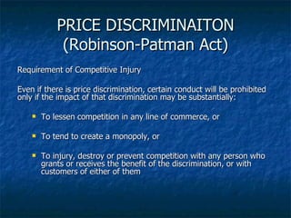 PRICE DISCRIMINAITON (Robinson-Patman Act) Requirement of Competitive Injury Even if there is price discrimination, certain conduct will be prohibited only if the impact of that discrimination may be substantially: To lessen competition in any line of commerce, or To tend to create a monopoly, or To injury, destroy or prevent competition with any person who grants or receives the benefit of the discrimination, or with customers of either of them 