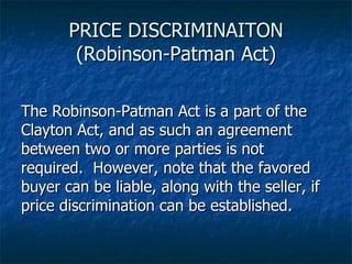 PRICE DISCRIMINAITON (Robinson-Patman Act) The Robinson-Patman Act is a part of the Clayton Act, and as such an agreement between two or more parties is not required.  However, note that the favored buyer can be liable, along with the seller, if price discrimination can be established. 