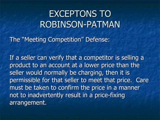 EXCEPTONS TO ROBINSON-PATMAN The “Meeting Competition” Defense: If a seller can verify that a competitor is selling a product to an account at a lower price than the seller would normally be charging, then it is permissible for that seller to meet that price.  Care must be taken to confirm the price in a manner not to inadvertently result in a price-fixing arrangement. 