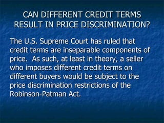 CAN DIFFERENT CREDIT TERMS RESULT IN PRICE DISCRIMINATION? The U.S. Supreme Court has ruled that credit terms are inseparable components of price.  As such, at least in theory, a seller who imposes different credit terms on different buyers would be subject to the price discrimination restrictions of the Robinson-Patman Act. 