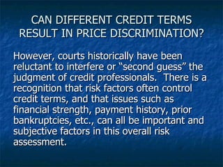 CAN DIFFERENT CREDIT TERMS RESULT IN PRICE DISCRIMINATION? However, courts historically have been reluctant to interfere or “second guess” the judgment of credit professionals.  There is a recognition that risk factors often control credit terms, and that issues such as financial strength, payment history, prior bankruptcies, etc., can all be important and subjective factors in this overall risk assessment. 
