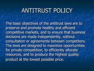 ANTITRUST POLICY The basic objectives of the antitrust laws are to preserve and promote healthy and efficient competitive markets, and to ensure that business decisions are made independently, without consultation or agreements between competitors.  The laws are designed to maximize opportunities for private competition, to efficiently allocate resources, and to produce the highest quality product at the lowest possible price.   