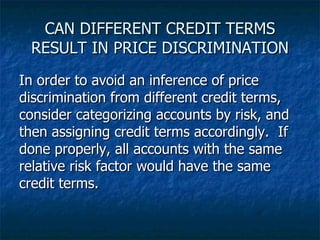 CAN DIFFERENT CREDIT TERMS RESULT IN PRICE DISCRIMINATION In order to avoid an inference of price discrimination from different credit terms, consider categorizing accounts by risk, and then assigning credit terms accordingly.  If done properly, all accounts with the same relative risk factor would have the same credit terms. 