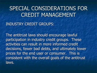 SPECIAL CONSIDERATIONS FOR CREDIT MANAGEMENT INDUSTRY CREDIT GROUPS: The antitrust laws should encourage lawful participation in industry credit groups.  These activities can result in more informed credit decisions, fewer bad debts, and ultimately lower prices for the end user or consumer.  This is consistent with the overall goals of the antitrust laws. 