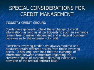SPECIAL CONSIDERATIONS FOR CREDIT MANAGEMENT INDUSTRY CREDIT GROUPS: Courts have generally upheld the exchange of credit information, as long as all participants to such an exchange remain free to make independent and unilateral business decisions as to the extension of credit. “ Decisions involving credit have always required and produced totally different results from those involving prices.  It has long been held that the exchange of information between competitors regarding the creditworthiness of customers does not violate any provision of the federal antitrust laws.” 