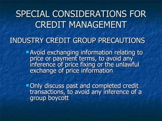 SPECIAL CONSIDERATIONS FOR CREDIT MANAGEMENT INDUSTRY CREDIT GROUP PRECAUTIONS Avoid exchanging information relating to price or payment terms, to avoid any inference of price fixing or the unlawful exchange of price information Only discuss past and completed credit transactions, to avoid any inference of a group boycott 