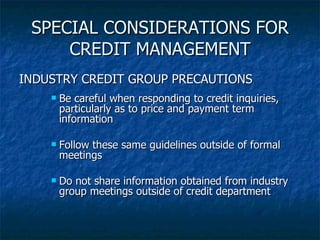 SPECIAL CONSIDERATIONS FOR CREDIT MANAGEMENT INDUSTRY CREDIT GROUP PRECAUTIONS Be careful when responding to credit inquiries, particularly as to price and payment term information Follow these same guidelines outside of formal meetings Do not share information obtained from industry group meetings outside of credit department 