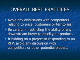 OVERALL BEST PRACTICES Avoid any discussions with competitors relating to price, customers or territories. Be careful in restricting the ability of any downstream buyer to resell your product. If bidding on a project or responding to an RFP, avoid any discussion with competitors or other potential bidders. 