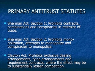 PRIMARY ANTITRUST STATUTES  Sherman Act, Section  1: Prohibits contracts, combinations and conspiracies in restraint of trade. Sherman Act, Section 2: Prohibits mono-polization, attempts to monopolize and conspiracies to monopolize. Clayton Act: Prohibits exclusive dealing arrangements, tying arrangements and requirement contracts, where the effect may be to substantially lessen competition. 