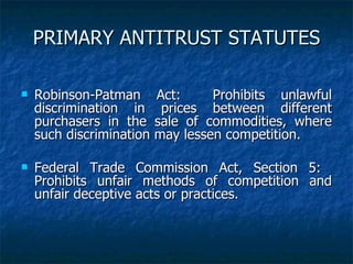 PRIMARY ANTITRUST STATUTES Robinson-Patman Act:  Prohibits unlawful discrimination in prices between different purchasers in the sale of commodities, where such discrimination may lessen competition. Federal Trade Commission Act, Section 5:  Prohibits unfair methods of competition and unfair deceptive acts or practices. 