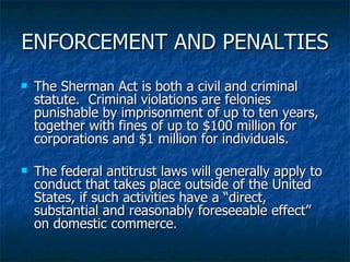 ENFORCEMENT AND PENALTIES The Sherman Act is both a civil and criminal statute.  Criminal violations are felonies punishable by imprisonment of up to ten years, together with fines of up to $100 million for corporations and $1 million for individuals. The federal antitrust laws will generally apply to conduct that takes place outside of the United States, if such activities have a “direct, substantial and reasonably foreseeable effect” on domestic commerce . 