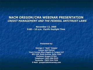 NACM OREGON/CMA WEBINAR PRESENTATION   CREDIT MANAGEMENT AND THE FEDERAL ANTITRUST LAWS November 12, 2009 9:00 – 10 a.m.  Pacific Daylight Time Presented by: George J. “Jack” Cooper Lawyer and Partner Dunn Carney Allen Higgins & Tongue LLP 851 S.W. Sixth Avenue, Suite 1500 Portland, Oregon 97204 Telephone: (503) 306-5323 Facsimile:  (503) 224-7324 E-Mail:  [email_address] 