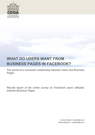 WHAT DO USERS WANT FROM
BUSINESS PAGES IN FACEBOOK?
The secret of a successful relationship between Users and Business
Pages




Results report of the online survey on Facebook users’ attitudes
towards Business Pages




                                             Lorenzo Amadei – lamadei@cuoa.it
                                           Claudia Zarabara – czarabara@cuoa.it
 