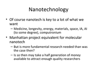 Nanotechnology
• Of course nanotech is key to a lot of what we
  want
  – Medicine, longevity, energy, materials, space, IA, AI
    (to some degree), computronium
• Manhattan project equivalent for molecular
  nanotech
  – But is more fundamental research needed than was
    the case then?
  – Is so then may take a half generation of money
    available to attract enough quality researchers
 