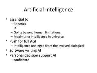 Artificial Intelligence
• Essential to
   –   Robotics
   –   IA
   –   Going beyond human limitations
   –   Maximizing intelligence in universe
• Push for full AGI
   – Intelligence unhinged from the evolved biological
• Software writing AI
• Personal decision support AI
   – confidante
 