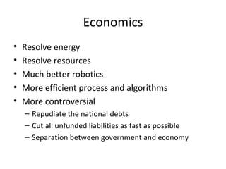Economics
•   Resolve energy
•   Resolve resources
•   Much better robotics
•   More efficient process and algorithms
•   More controversial
    – Repudiate the national debts
    – Cut all unfunded liabilities as fast as possible
    – Separation between government and economy
 