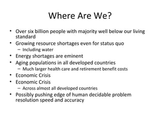 Where Are We?
• Over six billion people with majority well below our living
  standard
• Growing resource shortages even for status quo
   – Including water
• Energy shortages are eminent
• Aging populations in all developed countries
   – Much larger health care and retirement benefit costs
• Economic Crisis
• Economic Crisis
   – Across almost all developed countries
• Possibly pushing edge of human decidable problem
  resolution speed and accuracy
 