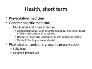 Health, short term
• Preventative medicine
• Genome specific medicine
  – Much safer and more effective
     • 200000 deaths per year in US from medical treatment most
       of them prescription drug related
     • Of course this is also indictment of 20th century medicine.
     • This is 3rd leading cause of death!
• Plasticization and/or cryrogenic preservation
  – Fully legal
  – Covered procedure
 