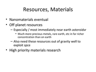 Resources, Materials
• Nanomaterials eventual
• Off planet resources
  – Especially / most immediately near earth asteroidsr
     • Much more precious metals, rare earth, etc in far richer
       concentration than on earth
  – Also need these resources out of gravity well to
    exploit spce
• High priority materials research
 