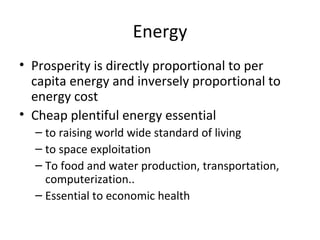 Energy
• Prosperity is directly proportional to per
  capita energy and inversely proportional to
  energy cost
• Cheap plentiful energy essential
  – to raising world wide standard of living
  – to space exploitation
  – To food and water production, transportation,
    computerization..
  – Essential to economic health
 