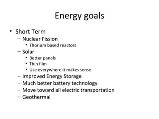 Energy goals
• Short Term
  – Nuclear Fission
       • Thorium based reactors
  – Solar
       • Better panels
       • Thin film
       • Use everywhere it makes sense
  –   Improved Energy Storage
  –   Much better battery technology
  –   Move toward all electric transportation
  –   Geothermal
 