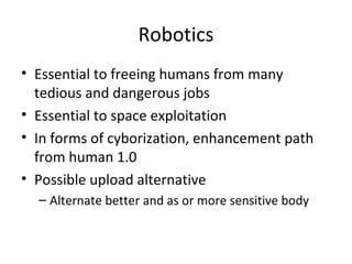 Robotics
• Essential to freeing humans from many
  tedious and dangerous jobs
• Essential to space exploitation
• In forms of cyborization, enhancement path
  from human 1.0
• Possible upload alternative
  – Alternate better and as or more sensitive body
 