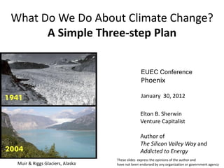 What Do We Do About Climate Change?
      A Simple Three-step Plan


                                               EUEC Conference
                                               Phoenix

                                               January 30, 2012

                                               Elton B. Sherwin
                                               Venture Capitalist

                                               Author of
                                               The Silicon Valley Way and
                                               Addicted to Energy
                                 These slides express the opinions of the author and
 Muir & Riggs Glaciers, Alaska   have not been endorsed by any organization or government agency
 