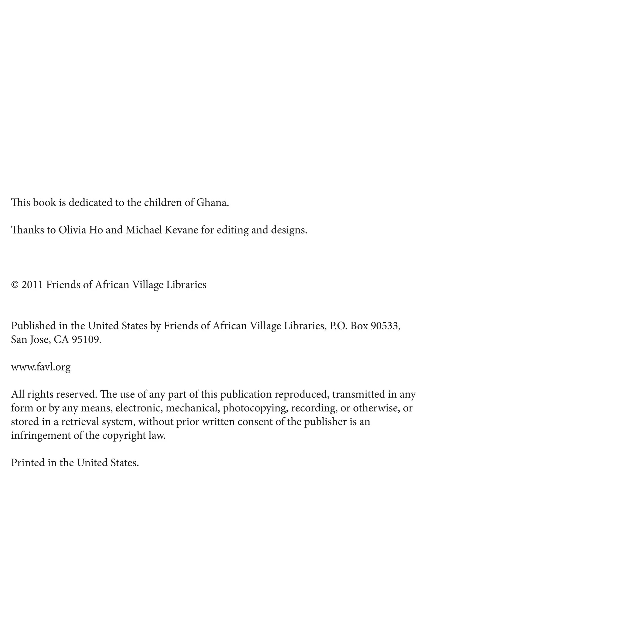 This book is dedicated to the children of Ghana.
Thanks to Olivia Ho and Michael Kevane for editing and designs.
© 2011 Friends of African Village Libraries
Published in the United States by Friends of African Village Libraries, P.O. Box 90533,
San Jose, CA 95109.
www.favl.org
All rights reserved. The use of any part of this publication reproduced, transmitted in any
form or by any means, electronic, mechanical, photocopying, recording, or otherwise, or
stored in a retrieval system, without prior written consent of the publisher is an
infringement of the copyright law.
Printed in the United States.