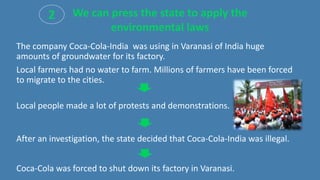 The company Coca-Cola-India was using in Varanasi of India huge
amounts of groundwater for its factory.
Local farmers had no water to farm. Millions of farmers have been forced
to migrate to the cities.
Local people made a lot of protests and demonstrations.
After an investigation, the state decided that Coca-Cola-India was illegal.
Coca-Cola was forced to shut down its factory in Varanasi.
2 We can press the state to apply the
environmental laws
 