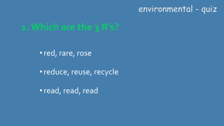 1. Which are the 3 R’s?
•red, rare, rose
•reduce, reuse, recycle
•read, read, read
environmental - quiz
 