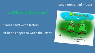 2. Which is the irony?
• Trees can’t write letters.
•It needs paper to write the letter.
environmental - quiz
 