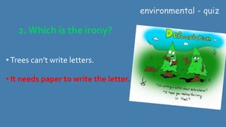 2. Which is the irony?
• Trees can’t write letters.
•It needs paper to write the letter.
environmental - quiz
 