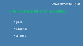 6. Which material is not recyclable?
environmental- quiz
•glass
•batteries
•ceramic
 