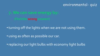 7. We can save energy by:
(Find the wrong answer!)
environmental- quiz
•turning off the lights when we are not using them.
•using as often as possible our car.
•replacing our light bulbs with economy light bulbs
 