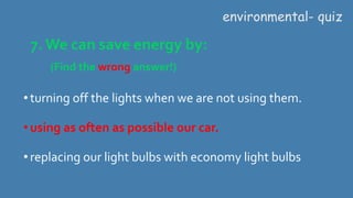 7. We can save energy by:
(Find the wrong answer!)
environmental- quiz
•turning off the lights when we are not using them.
•using as often as possible our car.
•replacing our light bulbs with economy light bulbs
 